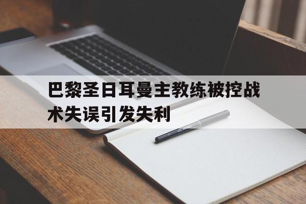 关于巴黎圣日耳曼主教练被控战术失误引发失利的信息