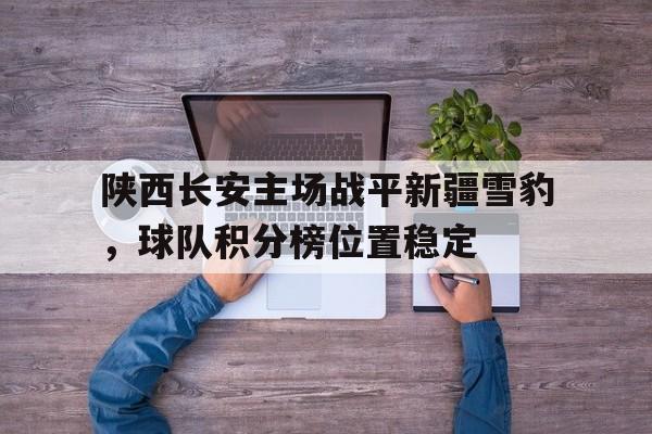 关于陕西长安主场战平新疆雪豹，球队积分榜位置稳定的信息